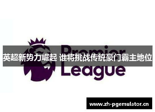 英超新势力崛起 谁将挑战传统豪门霸主地位 英超新势力崛起 谁将挑战传统豪门霸主地位