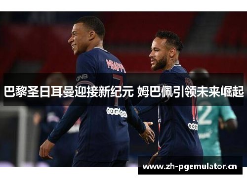 巴黎圣日耳曼迎接新纪元 姆巴佩引领未来崛起 巴黎圣日耳曼迎接新纪元 姆巴佩引领未来崛起