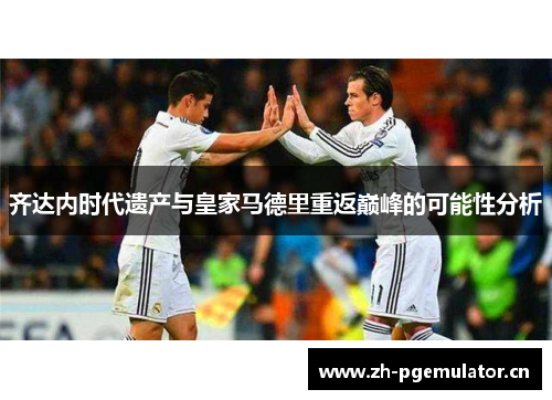 齐达内时代遗产与皇家马德里重返巅峰的可能性分析 齐达内时代遗产与皇家马德里重返巅峰的可能性分析