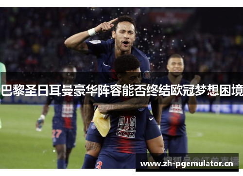 巴黎圣日耳曼豪华阵容能否终结欧冠梦想困境 巴黎圣日耳曼豪华阵容能否终结欧冠梦想困境