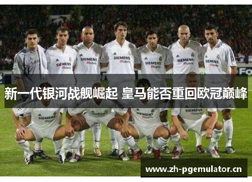 新一代银河战舰崛起 皇马能否重回欧冠巅峰 新一代银河战舰崛起 皇马能否重回欧冠巅峰