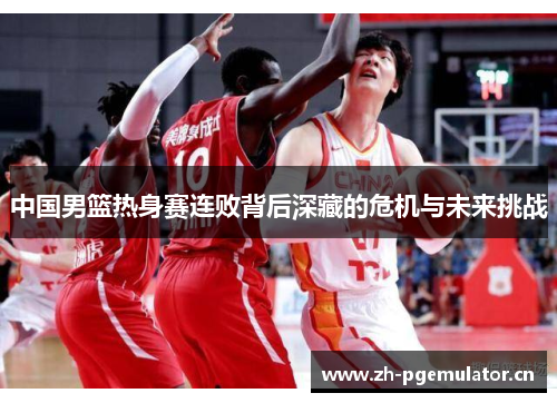 中国男篮热身赛连败背后深藏的危机与未来挑战 中国男篮热身赛连败背后深藏的危机与未来挑战