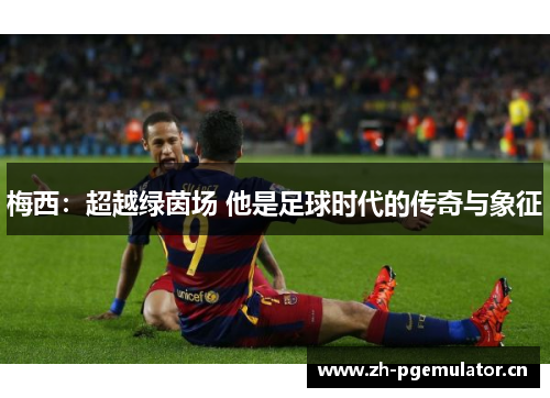 梅西:超越绿茵场 他是足球时代的传奇与象征 梅西:超越绿茵场 他是足球时代的传奇与象征