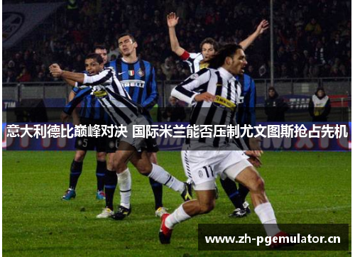 意大利德比巅峰对决 国际米兰能否压制尤文图斯抢占先机 意大利德比巅峰对决 国际米兰能否压制尤文图斯抢占先机