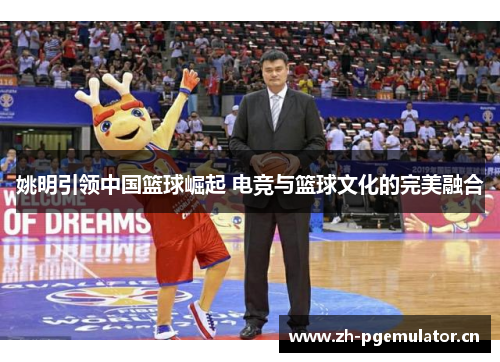 姚明引领中国篮球崛起 电竞与篮球文化的完美融合 姚明引领中国篮球崛起 电竞与篮球文化的完美融合