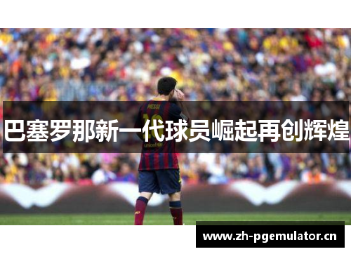 巴塞罗那新一代球员崛起再创辉煌