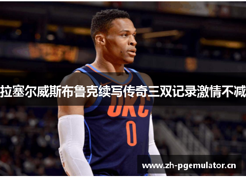 拉塞尔威斯布鲁克续写传奇三双记录激情不减 拉塞尔威斯布鲁克续写传奇三双记录激情不减