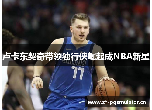 卢卡东契奇带领独行侠崛起成NBA新星 卢卡东契奇带领独行侠崛起成NBA新星