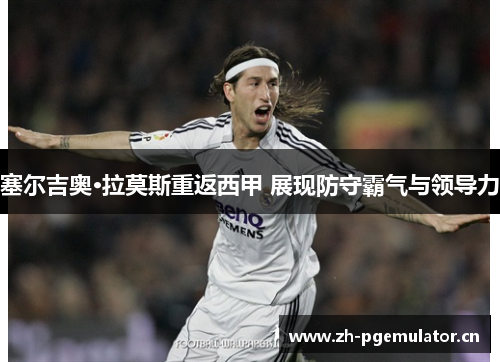 塞尔吉奥·拉莫斯重返西甲 展现防守霸气与领导力 塞尔吉奥·拉莫斯重返西甲 展现防守霸气与领导力