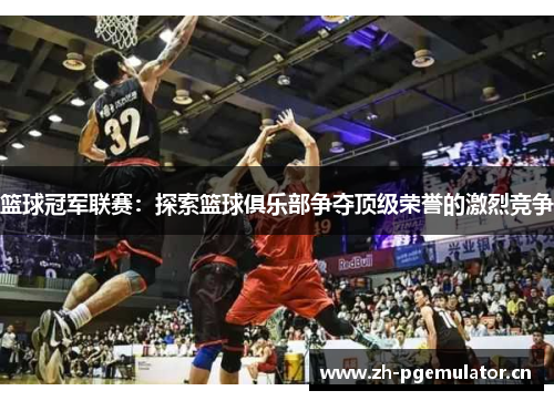 篮球冠军联赛:探索篮球俱乐部争夺顶级荣誉的激烈竞争 篮球冠军联赛:探索篮球俱乐部争夺顶级荣誉的激烈竞争