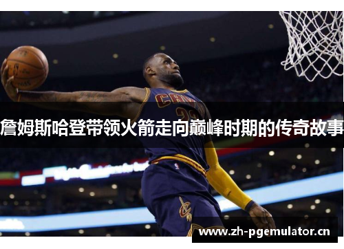 詹姆斯哈登带领火箭走向巅峰时期的传奇故事 詹姆斯哈登带领火箭走向巅峰时期的传奇故事