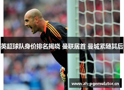 英超球队身价排名揭晓 曼联居首 曼城紧随其后 英超球队身价排名揭晓 曼联居首 曼城紧随其后