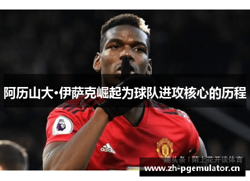 阿历山大·伊萨克崛起为球队进攻核心的历程 阿历山大·伊萨克崛起为球队进攻核心的历程