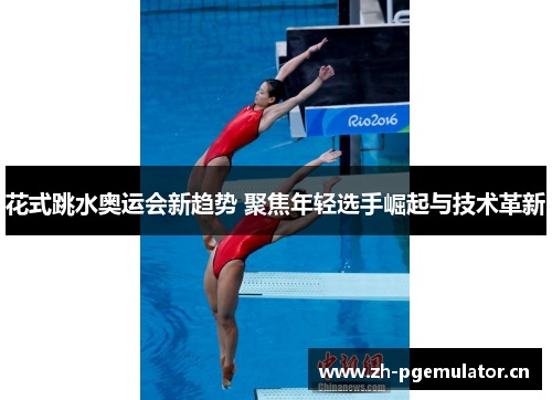 花式跳水奥运会新趋势 聚焦年轻选手崛起与技术革新